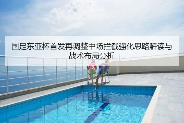 国足东亚杯首发再调整中场拦截强化思路解读与战术布局分析